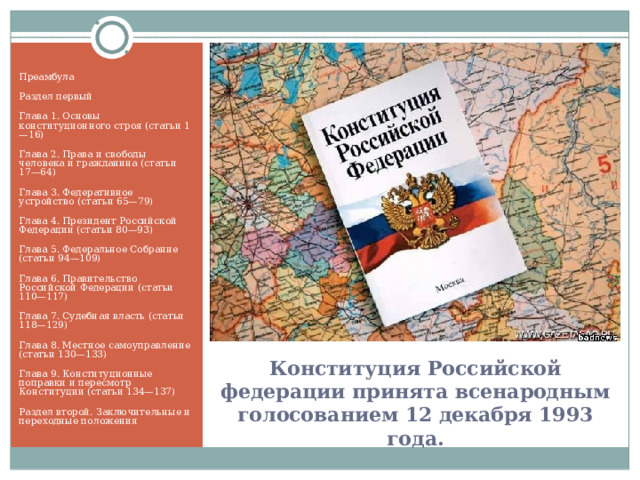 Преамбула Раздел первый Глава 1. Основы конституционного строя (статьи 1—16) Глава 2. Права и свободы человека и гражданина (статьи 17—64) Глава 3. Федеративное устройство (статьи 65—79) Глава 4. Президент Российской Федерации (статьи 80—93) Глава 5. Федеральное Собрание (статьи 94—109) Глава 6. Правительство Российской Федерации (статьи 110—117) Глава 7. Судебная власть (статьи 118—129) Глава 8. Местное самоуправление (статьи 130—133) Глава 9. Конституционные поправки и пересмотр Конституции (статьи 134—137) Раздел второй. Заключительные и переходные положения Конституция Российской федерации принята всенародным голосованием 12 декабря 1993 года. 