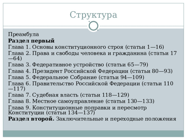 Структура Преамбула Раздел первый Глава 1. Основы конституционного строя (статьи 1—16) Глава 2. Права и свободы человека и гражданина (статьи 17—64) Глава 3. Федеративное устройство (статьи 65—79) Глава 4. Президент Российской Федерации (статьи 80—93) Глава 5. Федеральное Собрание (статьи 94—109) Глава 6. Правительство Российской Федерации (статьи 110—117) Глава 7. Судебная власть (статьи 118—129) Глава 8. Местное самоуправление (статьи 130—133) Глава 9. Конституционные поправки и пересмотр Конституции (статьи 134—137) Раздел второй. Заключительные и переходные положения 