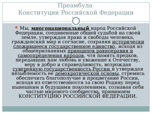 Преамбула  Конституции Российской Федерации Мы, многонациональный народ Российской Федерации, соединенные общей судьбой на своей земле, утверждая права и свободы человека, гражданский мир и согласие, сохраняя исторически сложившееся государственное единство , исходя из общепризнанных принципов равноправия и самоопределения народов , чтя память предков, передавших нам любовь и уважение к Отечеству, веру в добро и справедливость, возрождая суверенную государственность России и утверждая незыблемость ее демократической основы , стремясь обеспечить благополучие и процветание России, исходя из ответственности за свою Родину перед нынешним и будущими поколениями, сознавая себя частью мирового сообщества, принимаем КОНСТИТУЦИЮ РОССИЙСКОЙ ФЕДЕРАЦИИ. 