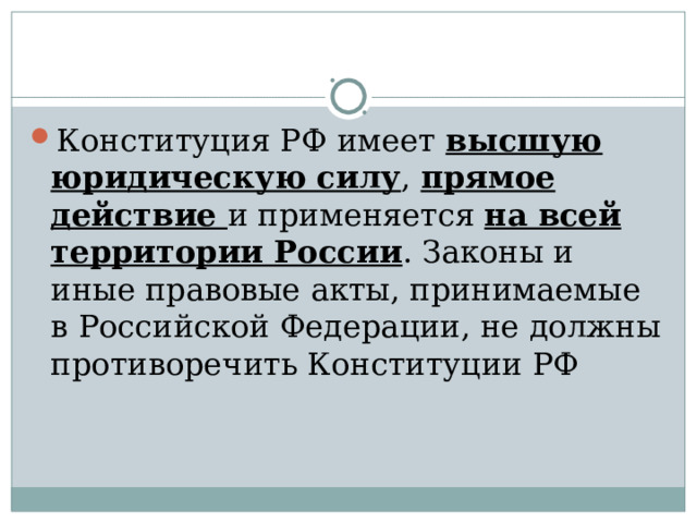 Конституция РФ имеет высшую юридическую силу , прямое действие и применяется на всей территории России . Законы и иные правовые акты, принимаемые в Российской Федерации, не должны противоречить Конституции РФ 