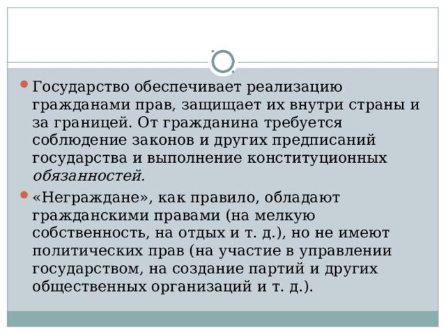 Государство обеспечивает реализацию гражданами прав, защищает их внутри страны и за границей. От гражданина требуется соблюдение законов и других предписаний государства и выполнение конституционных обязанностей.  «Неграждане», как правило, обладают гражданскими правами (на мелкую собственность, на отдых и т. д.), но не имеют политических прав (на участие в управлении государством, на создание партий и других общественных организаций и т. д.).  