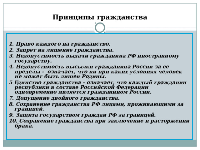 Принципы гражданства 1. Право каждого на гражданство. 2. Запрет на лишение гражданства. 3. Недопустимость выдачи гражданина РФ иностранному государству. 4. Недопустимость высылки гражданина России за ее пределы - означает, что ни при каких условиях человек не может быть лишен Родины. 5 Единство гражданства - означает, что каждый гражданин республики в составе Российской Федерации одновременно является гражданином России. 7. Допущение двойного гражданства. 8. Сохранение гражданства РФ лицами, проживающими за границей. 9. Защита государством граждан РФ за границей. 10. Сохранение гражданства при заключение и расторжении брака. 