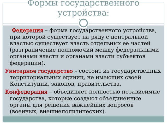 Формы государственного устройства:   Федерация  – форма государственного устройства, при которой существует на ряду с центральной властью существует власть отдельных ее частей (разграничение полномочий между федеральными органами власти и органами власти субъектов федерации). Унитарное государство  – состоит из государственных территориальных единиц, не имеющих своей Конституции, законов, правительства. Конфедерация – объединяет полностью независимые государства, которые создают объединенные органы для решения важнейших вопросов (военных, внешнеполитических). 