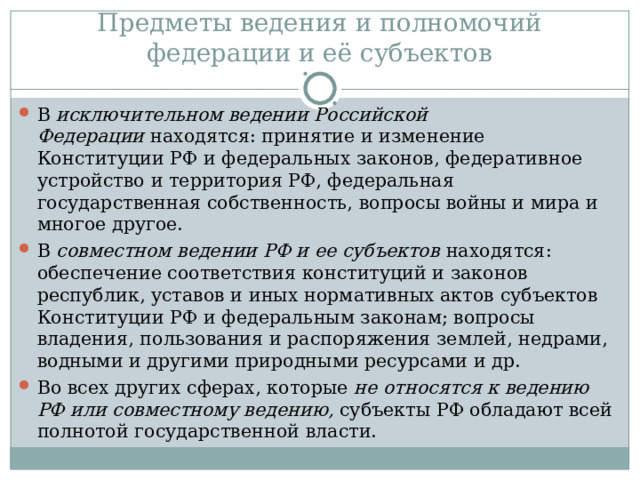 Предметы ведения и полномочий федерации и её субъектов В  исключительном ведении Российской Федерации  находятся: принятие и изменение Конституции РФ и федеральных законов, федеративное устройство и территория РФ, федеральная государственная собственность, вопросы войны и мира и многое другое. В  совместном ведении РФ и ее субъектов  находятся: обеспечение соответствия конституций и законов республик, уставов и иных нормативных актов субъектов Конституции РФ и федеральным законам; вопросы владения, пользования и распоряжения землей, недрами, водными и другими природными ресурсами и др. Во всех других сферах, которые  не относятся к ведению РФ или совместному ведению,  субъекты РФ обладают всей полнотой государственной власти. 