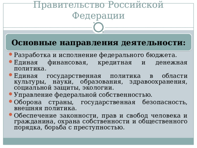 Правительство Российской Федерации Разработка и исполнение федерального бюджета. Единая финансовая, кредитная и денежная политика. Единая государственная политика в области культуры, науки, образования, здравоохранения, социальной защиты, экологии. Управление федеральной собственностью. Оборона страны, государственная безопасность, внешняя политика. Обеспечение законности, прав и свобод человека и гражданина, охрана собственности и общественного порядка, борьба с преступностью. Основные направления деятельности: 