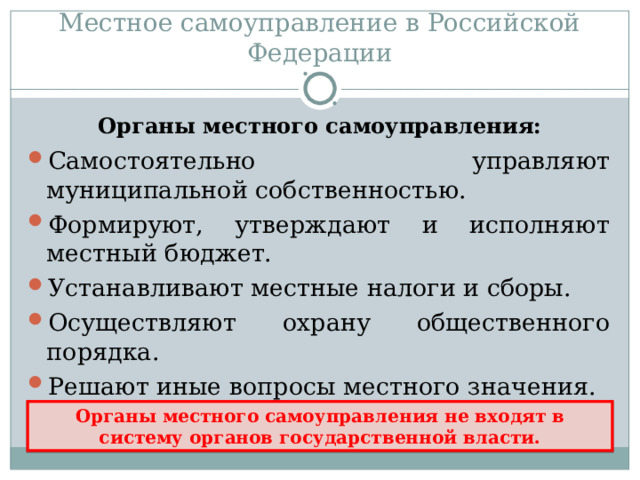 Местное самоуправление в Российской Федерации Самостоятельно управляют муниципальной собственностью. Формируют, утверждают и исполняют местный бюджет. Устанавливают местные налоги и сборы. Осуществляют охрану общественного порядка. Решают иные вопросы местного значения. Конституция РФ, ст.132, ч.1. Органы местного самоуправления: Органы местного самоуправления не входят в систему органов государственной власти. 