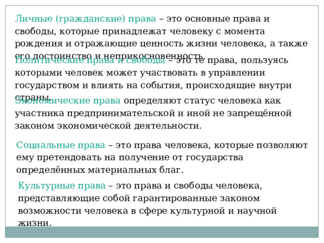 Личные (гражданские) права – это основные права и свободы, которые принадлежат человеку с момента рождения и отражающие ценность жизни человека, а также его достоинство и неприкосновенность. Политические права и свободы –  это те права, пользуясь которыми человек может участвовать в управлении государством и влиять на события, происходящие внутри страны. Экономические права определяют статус человека как участника предпринимательской и иной не запрещённой законом экономической деятельности. Социальные права – это права человека, которые позволяют ему претендовать на получение от государства определённых материальных благ. Культурные права – это права и свободы человека, представляющие собой гарантированные законом возможности человека в сфере культурной и научной жизни. 