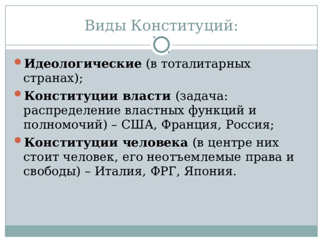 Виды Конституций: Идеологические (в тоталитарных странах); Конституции власти (задача: распределение властных функций и полномочий) – США, Франция, Россия; Конституции человека (в центре них стоит человек, его неотъемлемые права и свободы) – Италия, ФРГ, Япония. 