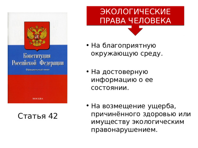 ЭКОЛОГИЧЕСКИЕ ПРАВА ЧЕЛОВЕКА На благоприятную окружающую среду. На достоверную информацию о ее состоянии. На возмещение ущерба, причинённого здоровью или имуществу экологическим правонарушением. Статья 42 