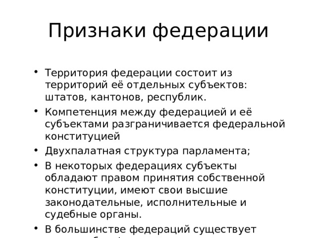 Признаки федерации Территория федерации состоит из территорий её отдельных субъектов: штатов, кантонов, республик. Компетенция между федерацией и её субъектами разграничивается федеральной конституцией Двухпалатная структура парламента; В некоторых федерациях субъекты обладают правом принятия собственной конституции, имеют свои высшие законодательные, исполнительные и судебные органы. В большинстве федераций существует единое общефедеральное гражданство и гражданство федеральных единиц. 
