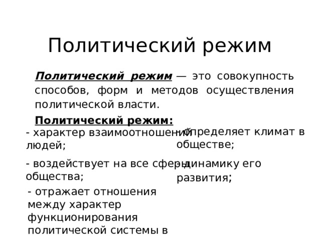 Политический режим Политический режим  — это совокупность способов, форм и методов осуществления политической власти. Политический режим:  - определяет климат в обществе; - динамику его развития ; - характер взаимоотношений людей; - воздействует на все сферы общества; - отражает отношения между характер функционирования политической системы в динамике 
