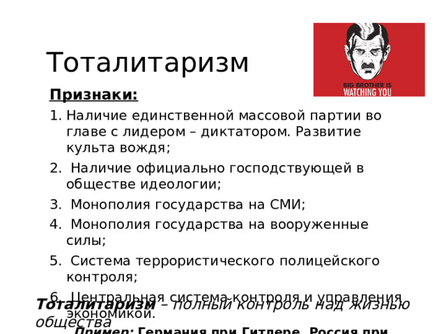 Тоталитаризм Признаки: Наличие единственной массовой партии во главе с лидером – диктатором. Развитие культа вождя;  Наличие официально господствующей в обществе идеологии;  Монополия государства на СМИ;  Монополия государства на вооруженные силы;  Система террористического полицейского контроля;  Центральная система контроля и управления экономикой. Пример: Германия при Гитлере, Россия при Сталине (СССР) Тоталитаризм – полный контроль над жизнью общества 