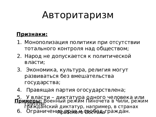 Авторитаризм Признаки:   Монополизация политики при отсутствии тотального контроля над обществом; Народ не допускается к политической власти;  Экономика, культура, религия могут развиваться без вмешательства государства;  Правящая партия огосударствлена;  У власти – диктатура одного человека или группы;  Ограничение прав и свобод граждан . Примеры: Военный режим Пиночета в Чили, режим гражданский диктатур, например, в странах Арабского Востока 