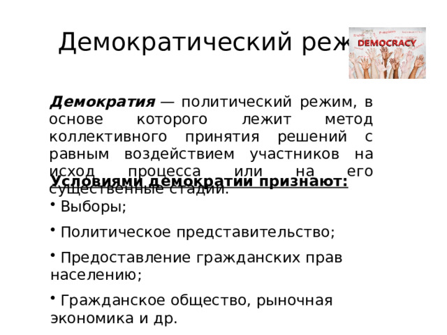 Демократический режим Демократия  — политический режим, в основе которого лежит метод коллективного принятия решений с равным воздействием участников на исход процесса или на его существенные стадии. Условиями демократии признают:  Выборы;  Политическое представительство;  Предоставление гражданских прав населению;  Гражданское общество, рыночная экономика и др. 