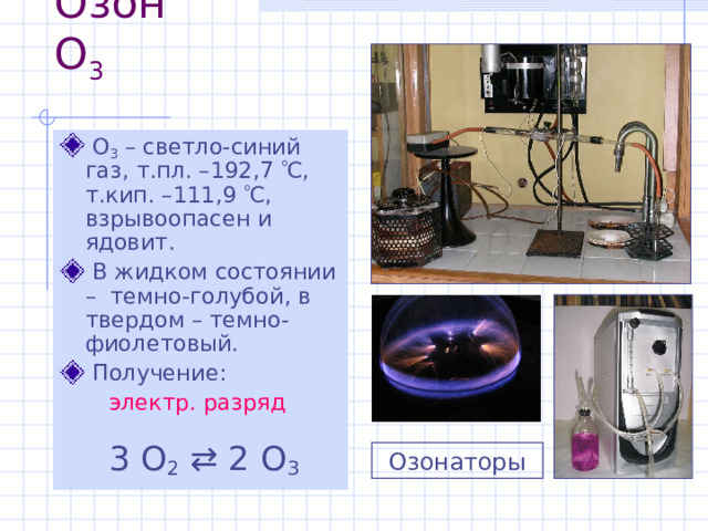 Озон O 3  O 3 – светло-синий газ, т.пл. –192,7  С, т.кип. –111,9  С , взрывоопасен и ядовит.  В жидком состоянии –  темно-голубой, в твердом – темно-фиолетовый.  Получение: электр . разряд   3 O 2   2 O 3 Озонаторы 