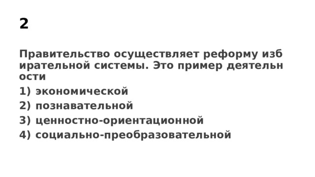 2 Правительство осуществляет реформу избирательной системы. Это пример деятельности 1)  экономической 2)  познавательной 3)  ценностно-ориентационной 4)  социально-преобразовательной 