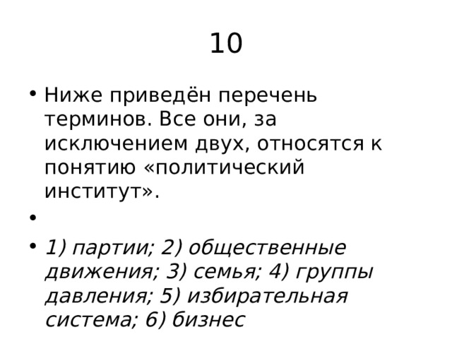 10 Ниже приведён перечень терминов. Все они, за исключением двух, относятся к понятию «политический институт».   1) партии; 2) общественные движения; 3) семья; 4) группы давления; 5) избирательная система; 6) бизнес 