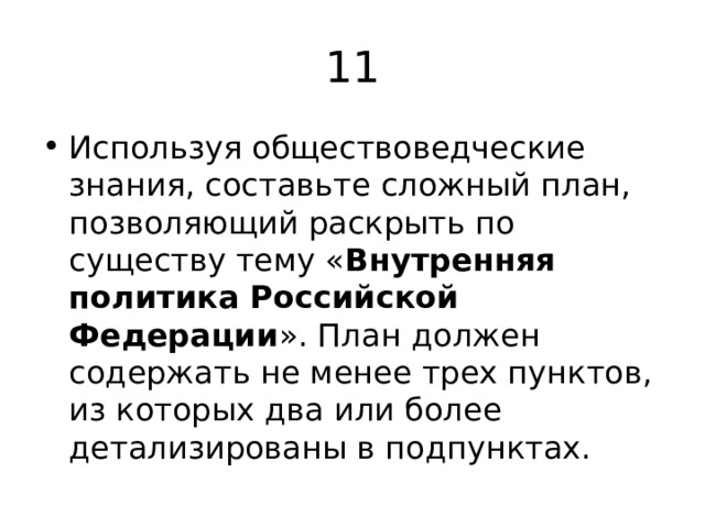 11 Используя обществоведческие знания, составьте сложный план, позволяющий раскрыть по существу тему « Внутренняя политика Российской Федерации ». План должен содержать не менее трех пунктов, из которых два или более детализированы в подпунктах. 