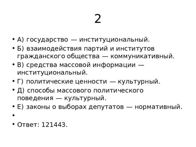 2 A)  государство  — институциональный. Б)  взаимодействия партий и институтов гражданского общества  — коммуникативный. B)  средства массовой информации  — институциональный. Г)  политические ценности  — культурный. Д)  способы массового политического поведения  — культурный. Е)  законы о выборах депутатов  — нормативный.   Ответ: 121443. 