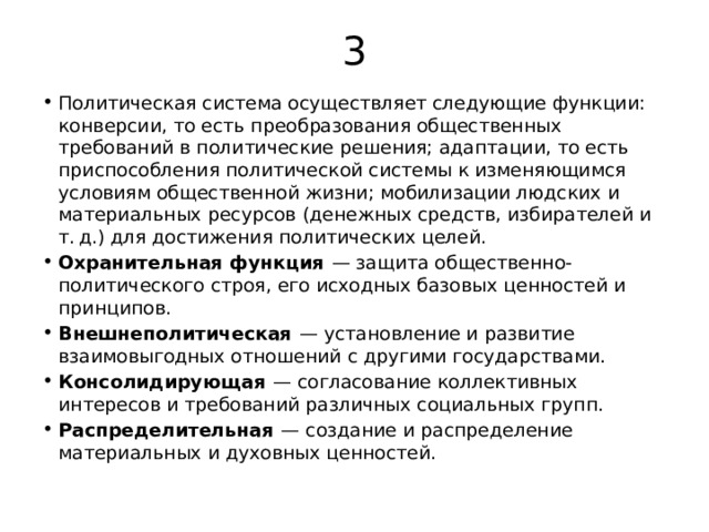 3 Политическая система осуществляет следующие функции: конверсии, то есть преобразования общественных требований в политические решения; адаптации, то есть приспособления политической системы к изменяющимся условиям общественной жизни; мобилизации людских и материальных ресурсов (денежных средств, избирателей и т. д.) для достижения политических целей. Охранительная функция   — защита общественно-политического строя, его исходных базовых ценностей и принципов. Внешнеполитическая   — установление и развитие взаимовыгодных отношений с другими государствами. Консолидирующая   — согласование коллективных интересов и требований различных социальных групп. Распределительная   — создание и распределение материальных и духовных ценностей. 