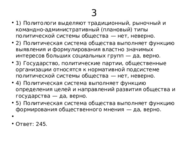 3 1)  Политологи выделяют традиционный, рыночный и командно-административный (плановый) типы политической системы общества  — нет, неверно. 2)  Политическая система общества выполняет функцию выявления и формулирования властно значимых интересов больших социальных групп  — да, верно. 3)  Государство, политические партии, общественные организации относятся к нормативной подсистеме политической системы общества  — нет, неверно. 4)  Политическая система выполняет функцию определения целей и направлений развития общества и государства  — да, верно. 5)  Политическая система общества выполняет функцию формирования общественного мнения  — да, верно.   Ответ: 245. 