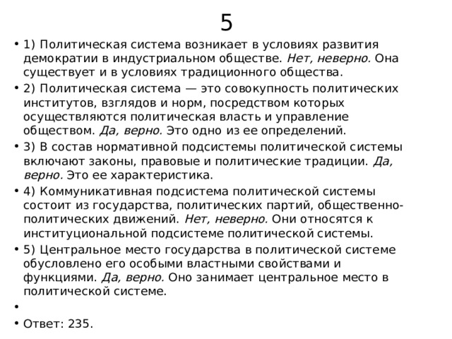 5 1)  Политическая система возникает в условиях развития демократии в индустриальном обществе.  Нет, неверно.  Она существует и в условиях традиционного общества. 2)  Политическая система  — это совокупность политических институтов, взглядов и норм, посредством которых осуществляются политическая власть и управление обществом.  Да, верно.  Это одно из ее определений. 3)  В состав нормативной подсистемы политической системы включают законы, правовые и политические традиции.  Да, верно.  Это ее характеристика. 4)  Коммуникативная подсистема политической системы состоит из государства, политических партий, общественно-политических движений.  Нет, неверно.  Они относятся к институциональной подсистеме политической системы. 5)  Центральное место государства в политической системе обусловлено его особыми властными свойствами и функциями.  Да, верно.  Оно занимает центральное место в политической системе.   Ответ: 235. 