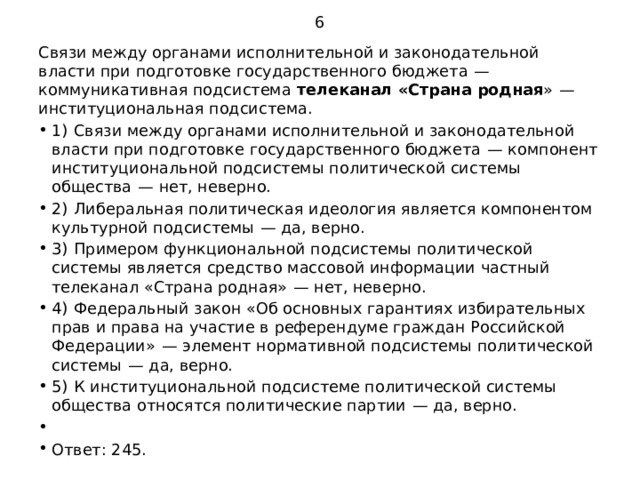 6 Связи между органами исполнительной и законодательной власти при подготовке государственного бюджета  — коммуникативная подсистема телеканал «Страна родная »  — институциональная подсистема. 1)  Связи между органами исполнительной и законодательной власти при подготовке государственного бюджета  — компонент институциональной подсистемы политической системы общества  — нет, неверно. 2)  Либеральная политическая идеология является компонентом культурной подсистемы  — да, верно. 3)  Примером функциональной подсистемы политической системы является средство массовой информации частный телеканал «Страна родная»  — нет, неверно. 4)  Федеральный закон «Об основных гарантиях избирательных прав и права на участие в референдуме граждан Российской Федерации»  — элемент нормативной подсистемы политической системы  — да, верно. 5)  К институциональной подсистеме политической системы общества относятся политические партии  — да, верно.   Ответ: 245. 