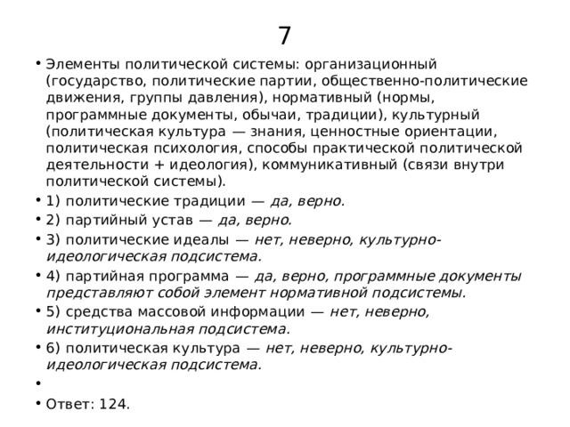 7 Элементы политической системы: организационный (государство, политические партии, общественно-политические движения, группы давления), нормативный (нормы, программные документы, обычаи, традиции), культурный (политическая культура  — знания, ценностные ориентации, политическая психология, способы практической политической деятельности + идеология), коммуникативный (связи внутри политической системы). 1)  политические традиции  —  да, верно. 2)  партийный устав  —  да, верно. 3)  политические идеалы  —  нет, неверно, культурно-идеологическая подсистема. 4)  партийная программа  —  да, верно, программные документы представляют собой элемент нормативной подсистемы. 5)  средства массовой информации  —  нет, неверно, институциональная подсистема. 6)  политическая культура  —  нет, неверно, культурно-идеологическая подсистема.   Ответ: 124. 