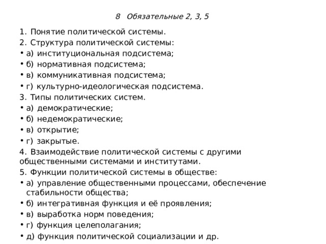 8 Обязательные 2, 3, 5  1.  Понятие политической системы. 2.  Структура политической системы: а)  институциональная подсистема; б)  нормативная подсистема; в)  коммуникативная подсистема; г)  культурно-идеологическая подсистема. 3.  Типы политических систем. а)  демократические; б)  недемократические; в)  открытие; г)  закрытые. 4.  Взаимодействие политической системы с другими общественными системами и институтами. 5.  Функции политической системы в обществе: а)  управление общественными процессами, обеспечение стабильности общества; б)  интегративная функция и её проявления; в)  выработка норм поведения; г)  функция целеполагания; д)  функция политической социализации и др. 