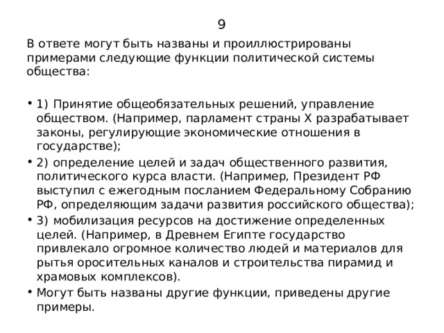9 В ответе могут быть названы и проиллюстрированы примерами следующие функции политической системы общества: 1)  Принятие общеобязательных решений, управление обществом. (Например, парламент страны X разрабатывает законы, регулирующие экономические отношения в государстве); 2)  определение целей и задач общественного развития, политического курса власти. (Например, Президент РФ выступил с ежегодным посланием Федеральному Собранию РФ, определяющим задачи развития российского общества); 3)  мобилизация ресурсов на достижение определенных целей. (Например, в Древнем Египте государство привлекало огромное количество людей и материалов для рытья оросительных каналов и строительства пирамид и храмовых комплексов). Могут быть названы другие функции, приведены другие примеры. 