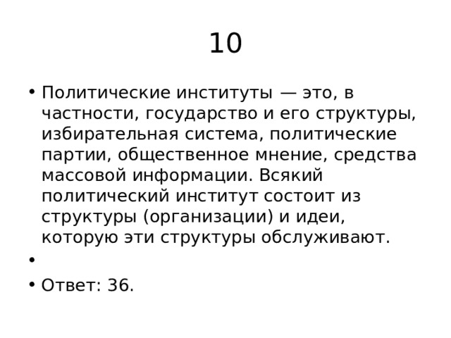 10 Политические институты  — это, в частности, государство и его структуры, избирательная система, политические партии, общественное мнение, средства массовой информации. Всякий политический институт состоит из структуры (организации) и идеи, которую эти структуры обслуживают.   Ответ: 36. 