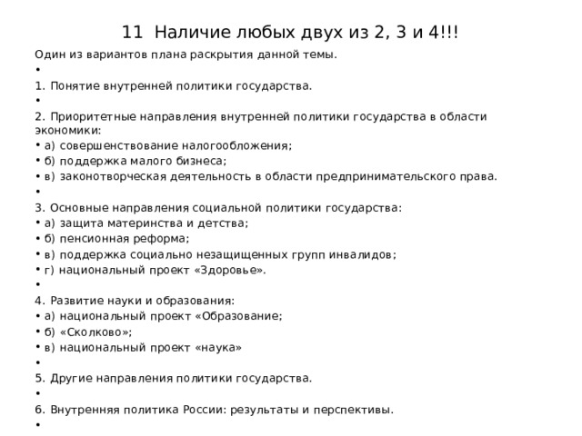 11 Наличие любых двух из 2, 3 и 4!!! Один из вариантов плана раскрытия данной темы.   1.  Понятие внутренней политики государства.   2.  Приоритетные направления внутренней политики государства в области экономики: а)  совершенствование налогообложения; б)  поддержка малого бизнеса; в)  законотворческая деятельность в области предпринимательского права.    3.  Основные направления социальной политики государства: а)  защита материнства и детства; б)  пенсионная реформа; в)  поддержка социально незащищенных групп инвалидов; г)  национальный проект «Здоровье».   4.  Развитие науки и образования: а)  национальный проект «Образование; б)  «Сколково»; в)  национальный проект «наука»   5.  Другие направления политики государства.   6.  Внутренняя политика России: результаты и перспективы.   