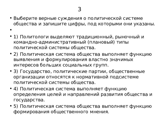 3 Выберите верные суждения о политической системе общества и запишите цифры, под которыми они указаны.   1)  Политологи выделяют традиционный, рыночный и командно-административный (плановый) типы политической системы общества. 2)  Политическая система общества выполняет функцию выявления и формулирования властно значимых интересов больших социальных групп. 3)  Государство, политические партии, общественные организации относятся к нормативной подсистеме политической системы общества. 4)  Политическая система выполняет функцию определения целей и направлений развития общества и государства. 5)  Политическая система общества выполняет функцию формирования общественного мнения. 