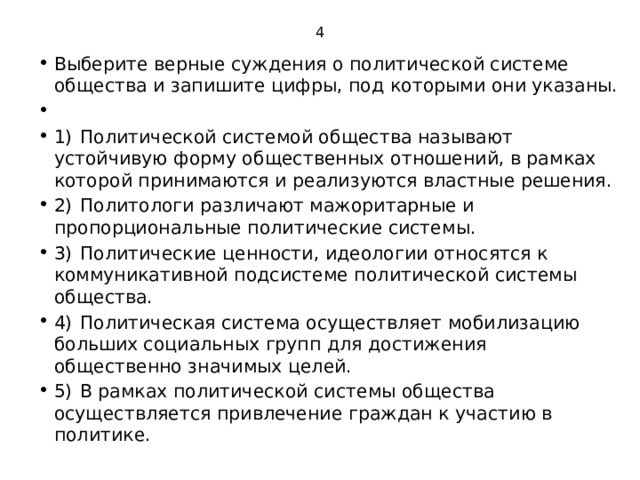 4 Выберите верные суждения о политической системе общества и запишите цифры, под которыми они указаны.   1)  Политической системой общества называют устойчивую форму общественных отношений, в рамках которой принимаются и реализуются властные решения. 2)  Политологи различают мажоритарные и пропорциональные политические системы. 3)  Политические ценности, идеологии относятся к коммуникативной подсистеме политической системы общества. 4)  Политическая система осуществляет мобилизацию больших социальных групп для достижения общественно значимых целей. 5)  B рамках политической системы общества осуществляется привлечение граждан к участию в политике. 