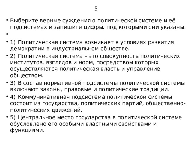 5 Выберите верные суждения о политической системе и её подсистемах и запишите цифры, под которыми они указаны.   1)  Политическая система возникает в условиях развития демократии в индустриальном обществе. 2)  Политическая система – это совокупность политических институтов, взглядов и норм, посредством которых осуществляются политическая власть и управление обществом. 3)  В состав нормативной подсистемы политической системы включают законы, правовые и политические традиции. 4)  Коммуникативная подсистема политической системы состоит из государства, политических партий, общественно-политических движений. 5)  Центральное место государства в политической системе обусловлено его особыми властными свойствами и функциями. 