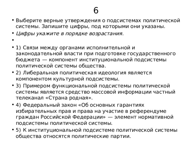 6 Выберите верные утверждения о подсистемах политической системы. Запишите цифры, под которыми они указаны. Цифры укажите в порядке возрастания.   1)  Связи между органами исполнительной и законодательной власти при подготовке государственного бюджета  — компонент институциональной подсистемы политической системы общества. 2)  Либеральная политическая идеология является компонентом культурной подсистемы. 3)  Примером функциональной подсистемы политической системы является средство массовой информации частный телеканал «Страна родная». 4)  Федеральный закон «Об основных гарантиях избирательных прав и права на участие в референдуме граждан Российской Федерации»  — элемент нормативной подсистемы политической системы. 5)  К институциональной подсистеме политической системы общества относятся политические партии. 