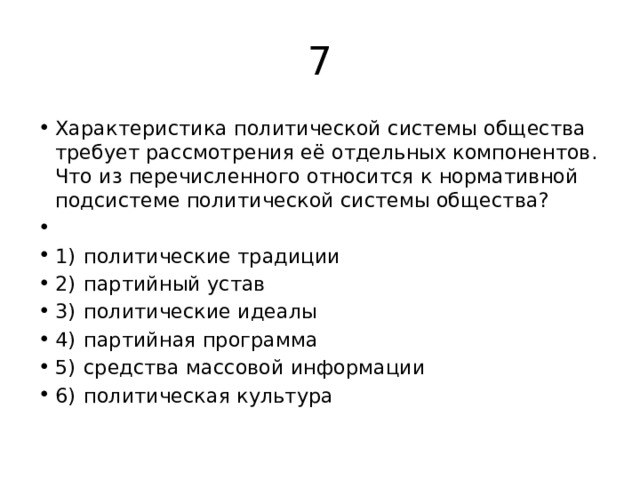 7 Характеристика политической системы общества требует рассмотрения её отдельных компонентов. Что из перечисленного относится к нормативной подсистеме политической системы общества?   1)  политические традиции 2)  партийный устав 3)  политические идеалы 4)  партийная программа 5)  средства массовой информации 6)  политическая культура 