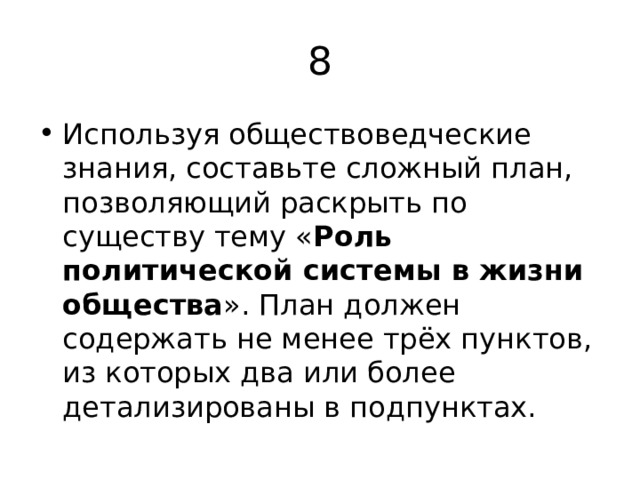 8 Используя обществоведческие знания, составьте сложный план, позволяющий раскрыть по существу тему « Роль политической системы в жизни общества ». План должен содержать не менее трёх пунктов, из которых два или более детализированы в подпунктах. 