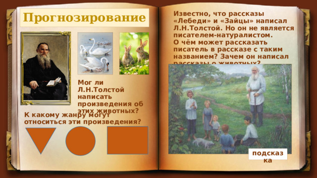 Прогнозирование Известно, что рассказы «Лебеди» и «Зайцы» написал Л.Н.Толстой. Но он не является писателем-натуралистом. О чём может рассказать писатель в рассказе с таким названием? Зачем он написал рассказы о животных? Мог ли Л.Н.Толстой написать произведения об этих животных? К какому жанру могут относиться эти произведения? подсказка 