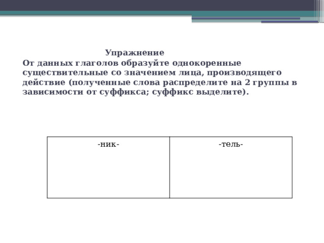   Упражнение  От данных глаголов образуйте однокоренные существительные со значением лица, производящего действие (полученные слова распределите на 2 группы в зависимости от суффикса; суффикс выделите).   -ник- -тель- 