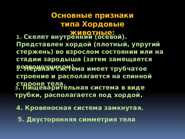 Основные признаки типа Хордовые животные: 1. Скелет внутренний (осевой). Представлен хордой (плотный, упругий стержень) во взрослом состоянии или на стадии зародыша (затем замещается позвоночником). 2 . Нервная система имеет трубчатое строение и располагается на спинной стороне тела. 3 . Пищеварительная система в виде трубки, располагается под хордой . 4. Кровеносная система замкнутая. 5. Двусторонняя симметрия тела 