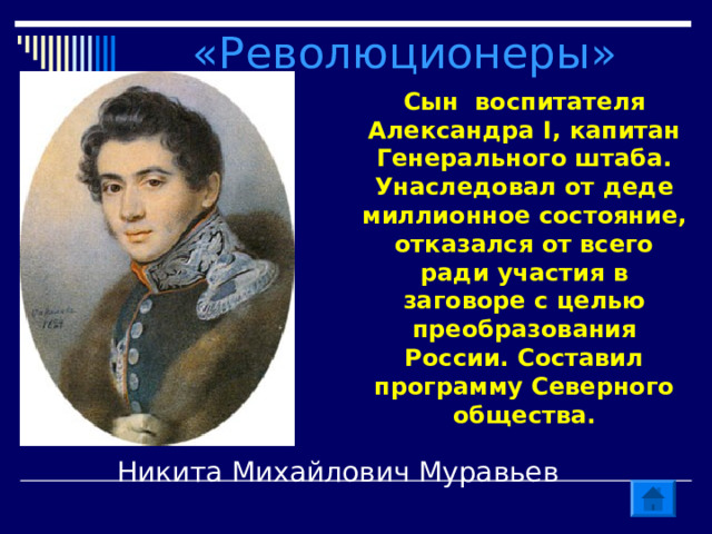 «Революционеры» Сын воспитателя Александра I , капитан Генерального штаба. Унаследовал от деде миллионное состояние, отказался от всего ради участия в заговоре с целью преобразования России. Составил программу Северного общества. Никита Михайлович Муравьев 