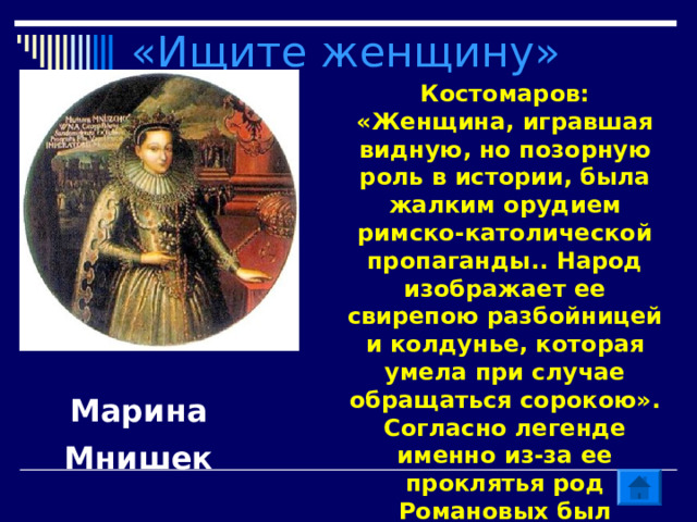 «Ищите женщину» Костомаров: «Женщина, игравшая видную, но позорную роль в истории, была жалким орудием римско-католической пропаганды.. Народ изображает ее свирепою разбойницей и колдунье, которая умела при случае обращаться сорокою». Согласно легенде именно из-за ее проклятья род Романовых был искоренен. Назовите имя. Марина Мнишек 