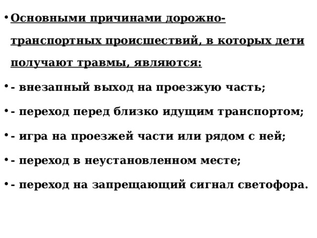 Основными причинами дорожно-транспортных происшествий, в которых дети получают травмы, являются: - внезапный выход на проезжую часть; - переход перед близко идущим транспортом; - игра на проезжей части или рядом с ней; - переход в неустановленном месте; - переход на запрещающий сигнал светофора. 