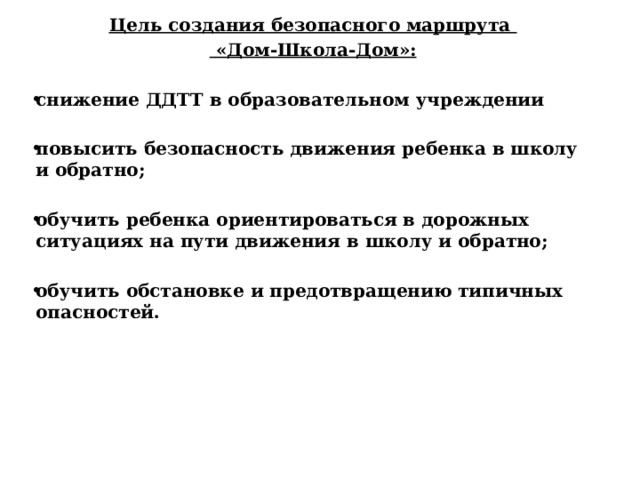 Цель создания безопасного маршрута  «Дом-Школа-Дом»:  снижение ДДТТ в образовательном учреждении  повысить безопасность движения ребенка в школу и обратно;  обучить ребенка ориентироваться в дорожных ситуациях на пути движения в школу и обратно;  обучить обстановке и предотвращению типичных опасностей.  