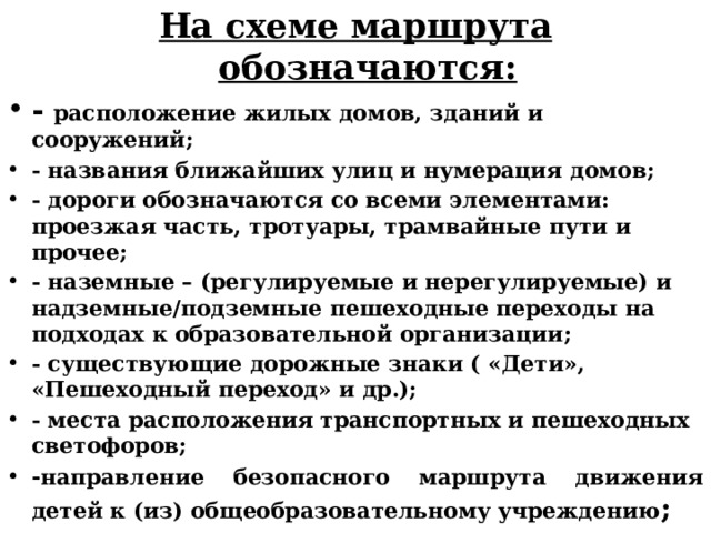 На схеме маршрута обозначаются: - расположение жилых домов, зданий и сооружений; - названия ближайших улиц и нумерация домов; - дороги обозначаются со всеми элементами: проезжая часть, тротуары, трамвайные пути и прочее; - наземные – (регулируемые и нерегулируемые) и надземные/подземные пешеходные переходы на подходах к образовательной организации; - существующие дорожные знаки ( «Дети», «Пешеходный переход» и др.); - места расположения транспортных и пешеходных светофоров; - направление безопасного маршрута движения детей к (из) общеобразовательному учреждению ; 