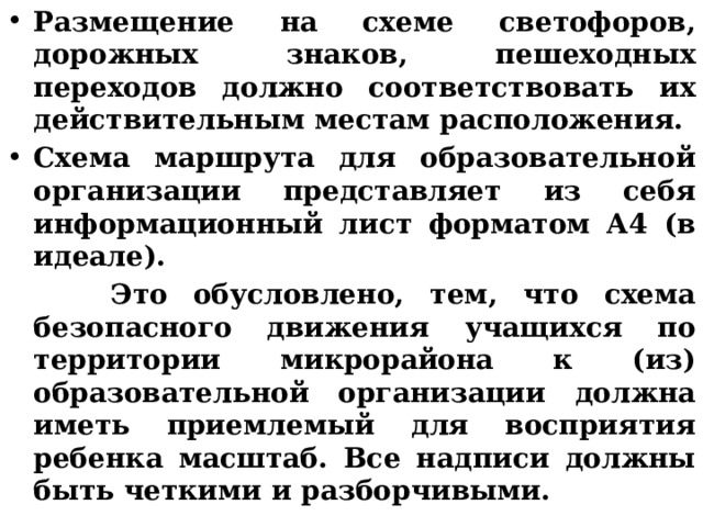Размещение на схеме светофоров, дорожных знаков, пешеходных переходов должно соответствовать их действительным местам расположения. Схема маршрута для образовательной организации представляет из себя информационный лист форматом А4 (в идеале).  Это обусловлено, тем, что схема безопасного движения учащихся по территории микрорайона к (из) образовательной организации должна иметь приемлемый для восприятия ребенка масштаб. Все надписи должны быть четкими и разборчивыми. 