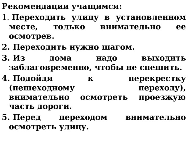 Рекомендации учащимся: 1.  Переходить улицу в установленном месте, только внимательно ее осмотрев. 2. Переходить нужно шагом. 3. Из дома надо выходить заблаговременно, чтобы не спешить. 4. Подойдя к перекрестку (пешеходному переходу), внимательно осмотреть проезжую часть дороги. 5. Перед переходом внимательно осмотреть улицу. 