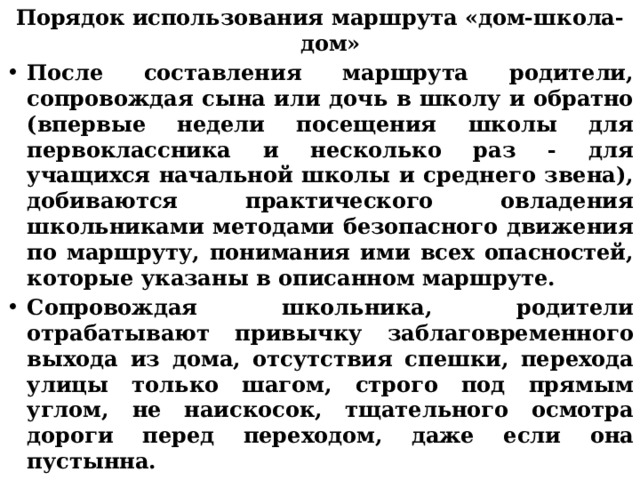 Порядок использования маршрута «дом-школа-дом» После составления маршрута родители, сопровождая сына или дочь в школу и обратно (впервые недели посещения школы для первоклассника и несколько раз - для учащихся начальной школы и среднего звена), добиваются практического овладения школьниками методами безопасного движения по маршруту, понимания ими всех опасностей, которые указаны в описанном маршруте. Сопровождая школьника, родители отрабатывают привычку заблаговременного выхода из дома, отсутствия спешки, перехода улицы только шагом, строго под прямым углом, не наискосок, тщательного осмотра дороги перед переходом, даже если она пустынна.  