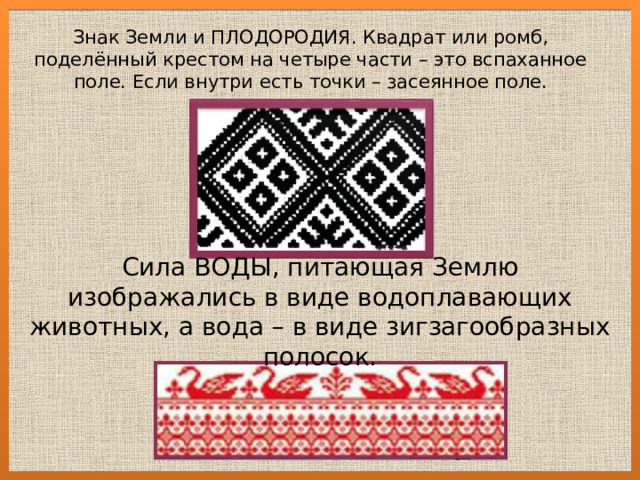 Знак Земли и ПЛОДОРОДИЯ. Квадрат или ромб, поделённый крестом на четыре части – это вспаханное поле. Если внутри есть точки – засеянное поле. Сила ВОДЫ, питающая Землю изображались в виде водоплавающих животных, а вода – в виде зигзагообразных полосок. 